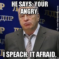 He says: your angry. I speach: it afraid.