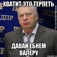 хватит это терпеть давай ебнем валеру