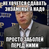 не хочется сдавать экзамены, а надо просто заболей перед ними