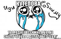 кутепова:** ты роднее всех мне я бы не знала чтобы я делала без тебя;*