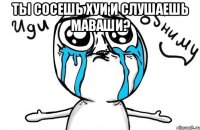 Ты сосешь хуи и слушаешь Маваши? 