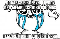 добався в клёвую группу про мемы ссылка в комах тебе же можно доверять???