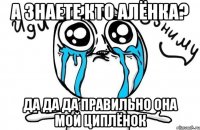 А знаете кто Алёнка? Да да да правильно Она мой циплёнок