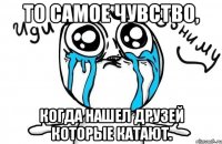 То самое чувство, когда нашел друзей которые катают.