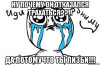 Ну почему он отказался трахаться??!! Да потомучто ты лизби!!!