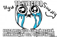 то чувство когда у тебя есть самый родной, понимающий тебя человечище!!!