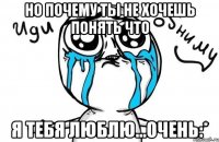 но почему ты не хочешь понять что Я ТЕБЯ ЛЮБЛЮ...ОЧЕНЬ:*