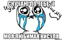 СКУЧАЮ ПО ТЕБЕ :'( МОЯ ЛЮБИМАЯ КИСУЛЯ