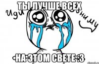 ты лучше всех на этом свете :3