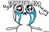 Слушаешь R5 & 