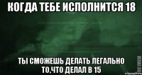 Когда тебе исполнится 18 ты сможешь делать легально то,что делал в 15