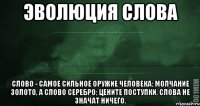 Эволюция слова Слово - самое сильное оружие человека; Молчание золото, а слово серебро; Цените поступки. Слова не значат ничего.