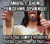 Амаль, с Днем рождения, дружище! всего тебе самого клёвого! будь счастлив, детка))