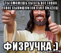 Ты сможешь сьесть все говно свое сынишки (он сука пиздец) Физручка ;)