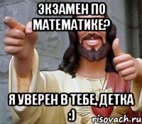 экзамен по математике? я уверен в тебе, детка :)