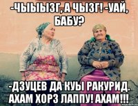 -Чыыызг, а чызг! -уай, бабу? -Дзуцев да куы ракурид. АХАМ ХОРЗ ЛАППУ! АХАМ!!!