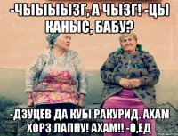 -Чыыыызг, а чызг! -цы каныс, бабу? -Дзуцев да куы ракурид. Ахам хорз лаппу! Ахам!! -О,ед