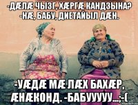 -Дæлæ чызг, хæргæ кандзына? -Нæ, бабу, диетайыл дæн. -Уæдæ мæ лæх бахæр, æнæконд. -Бабууууу...;-(