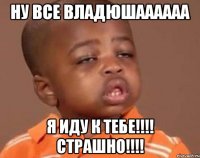 Ну все Владюшаааааа Я иду к тебе!!!! Страшно!!!!