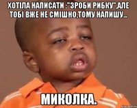 Хотіла написати :"Зроби рибку",але тобі вже не смішно,тому напишу... Миколка.