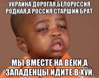 Украина дорогая,белоруссия родная,а россия старший брат. Мы вместе на веки.а западенцы идите в хуй.