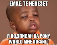 Емае, те невезет Я подписан на Pony World мне пофиг)