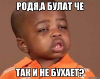 Родя,а Булат че Так и не бухает?