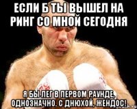 Если б ты вышел на ринг со мной сегодня Я бы лег в первом раунде, однозначно. С днюхой, Жендос!