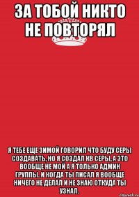 За тобой никто не повторял Я тебе еще зимой говорил что буду серы создавать, но я создал кв серы, а это вообще не мой а я только админ группы. И когда ты писал я вообще ничего не делал и не знаю откуда ты узнал.