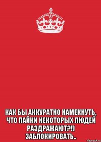  Как бы аккуратно намекнуть, что лайки некоторых людей раздражают?!) заблокировать..