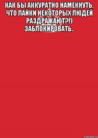 Как бы аккуратно намекнуть, что лайки некоторых людей раздражают?!) заблокировать.. 