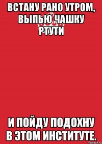 Встану рано утром, Выпью чашку ртути И пойду подохну В этом институте.