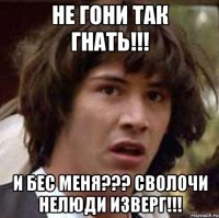 НЕ ГОНИ ТАК ГНАТЬ!!! И БЕС МЕНЯ??? СВОЛОЧИ НЕЛЮДИ ИЗВЕРГ!!!