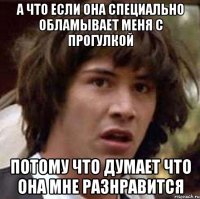 А Что если она специально обламывает меня с прогулкой потому что думает что она мне разнравится