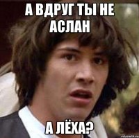 а вдруг ты не аслан а лёха?