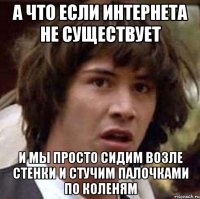 А ЧТО ЕСЛИ ИНТЕРНЕТА НЕ СУЩЕСТВУЕТ И МЫ ПРОСТО СИДИМ ВОЗЛЕ СТЕНКИ И СТУЧИМ ПАЛОЧКАМИ ПО КОЛЕНЯМ