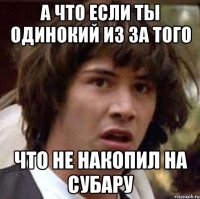 а что если ты одинокий из за того что не накопил на субару