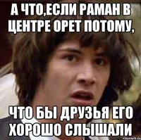 А ЧТО,ЕСЛИ РАМАН В ЦЕНТРЕ ОРЕТ ПОТОМУ, ЧТО БЫ ДРУЗЬЯ ЕГО ХОРОШО СЛЫШАЛИ