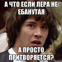 А ЧТО ЕСЛИ ЛЕРА НЕ ЕБАНУТАЯ А ПРОСТО ПРИТВОРЯЕТСЯ?