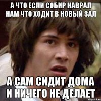 А что если Собир наврал нам что ходит в новый зал а сам сидит дома и ничего не делает