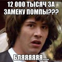 12 000 тысяч за замену помпы??? бляяяяяя.....