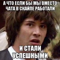 А что если бы мы вместо чата в скайпе работали и стали успешными