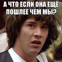 а что если она ещё пошлее чем мы? 