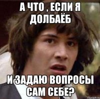 А что , если я долбаёб И задаю вопросы сам себе?