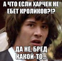 А что если Харчек не ебет кроликов?!? Да не, бред какой-то...