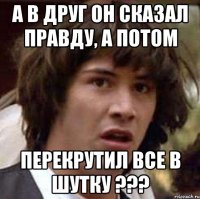 а в друг он сказал правду, а потом перекрутил все в шутку ???