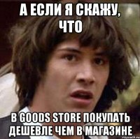 А если я скажу, что B Goods Store покупать дешевле чем в магазине