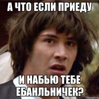 А что если приеду и набью тебе ебанльничек?