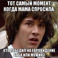 Тот самый момент когда мама спросила: кто победил на евровидение баба или мужик?