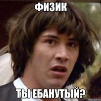 Физик Ты ебанутый?